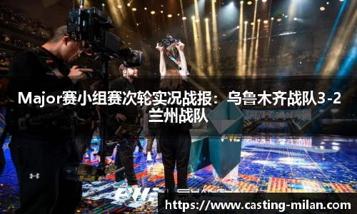 Major赛小组赛次轮实况战报：乌鲁木齐战队3-2兰州战队